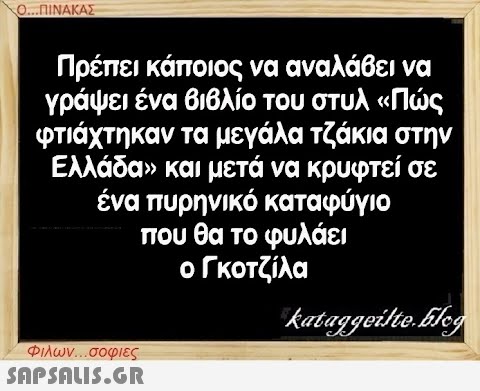 Ο...ΠΙΝΑΚΑΣ Πρέπει κάποιος να αναλάβει να γράψει ένα βιβλίο του στυλ «Πώς φτιάχτηκαν τα μεγάλα τζάκια στην Ελλάδα» και μετά να κρυφτεί σε ένα πυρηνικό καταφύγιο που θα το φυλάει ο Γκοτζίλα Φιλων...σοφιες  kataggeilte.Elog