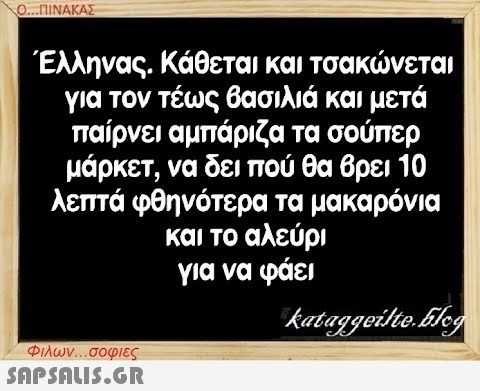 Ο...ΠΙΝΑΚΑΣ Έλληνας. Κάθεται και τσακώνεται για τον τέως βασιλιά και μετά παίρνει αμπάριζα τα σούπερ μάρκετ, να δει πού θα βρει 10 λεπτά φθηνότερα τα μακαρόνια και το αλεύρι για να φάει kataggeilte.Elog Φιλων...σοφιες