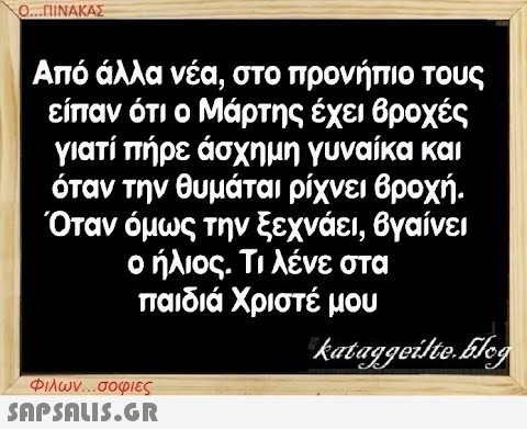 Ο...ΠΙΝΑΚΑΣ Από άλλα νέα, στο προνήπιο τους είπαν ότι ο Μάρτης έχει βροχές γιατί πήρε άσχημη γυναίκα και όταν την θυμάται ρίχνει βροχή. Όταν όμως την ξεχνάει, βγαίνει ο ήλιος. Τι λένε στα παιδιά Χριστέ μου kataggeilte.Elog Φιλων...σοφιες