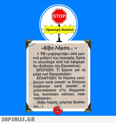 ISTOP| Προσοχή Κολόνα «Βίβα Λάρσα... » • ΤΟ «μαργαριτάρι» από γρα- πτό μαθητή της περιοχής. Εμείς το αλιεύσαμε από την εφημερί- δα «Εκδοση» της Ελασσόνας: ΕΡΩΤΗΣΗ: Τι ξέρετε για τη μάχη των Θερμοπυλών; ΑΠΑΝΤΗΣΗ: Οι Πέρσες κατέ- βαιναν κατά σιακάτ’ οι Ελληνες ανέβαιναν κατά τσιαπάν  κι μπλατσιάσκαν σ’ις Θερμοπύ- λες, λιανίσκαν, κόπκαν, τσια- τσαλίσκαν».  (Βίβα Λάρσα, φόρτσα Θεσσα- λία...).