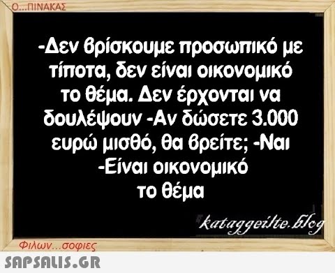 Ο...ΠΙΝΑΚΑΣ -Δεν βρίσκουμε προσωπικό με τίποτα, δεν είναι οικονομικό το θέμα. Δεν έρχονται να δουλέψουν -Αν δώσετε 3.000 ευρώ μισθό, θα βρείτε; -Ναι -Είναι οικονομικό το θέμα Φιλων...σοφιες  kataggeilte.Elog