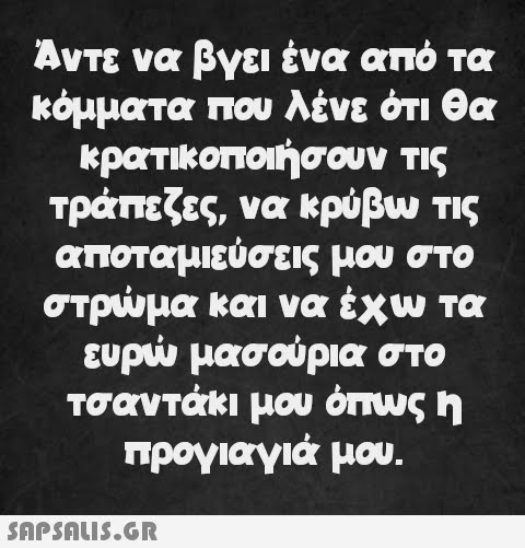 Άντε να βγει ένα από τα κόμματα που λένε ότι θα κρατικοποιήσουν τις τράπεζες, να κρύβω τις αποταμιεύσεις μου στο στρώμα και να έχω τα ευρώ μασούρια στο τσαντάκι μου όπως η προγιαγιά μου.