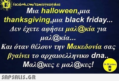 Tefacebook.com/32misitesatakes Μια halloween,μια thanksgiving,μια black friday... Δεν έχετε αφήσει μαλ@κία για μαλ@κία….. Και όταν θέλουν την Μακεδονία σας βγαίνει το αρχαιοελληνικο dna.. Μαλ@κες ε μαλ@κες! Οι 32 ατάκες,
