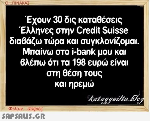 Ο...ΠΙΝΑΚΑΣ Έχουν 30 δις καταθέσεις Έλληνες στην Credit Suisse διαβάζω τώρα και συγκλονίζομαι. Μπαίνω στο i-bank μου και βλέπω ότι τα 198 ευρώ είναι στη θέση τους και ηρεμώ Φιλων...σοφιες  kataggeilte.Glog