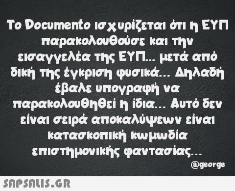 Το Documento ισχυρίζεται ότι η ΕΥΠ παρακολουθούσε και την εισαγγελέα της ΕΥΠ... μετά από δική της έγκριση φυσικά... Δηλαδή έβαλε υπογραφή να παρακολουθηθεί η ίδια... Αυτό δεν είναι σειρά αποκαλύψεων είναι κατασκοπική κωμωδία επιστημονικής φαντασίας...  @george