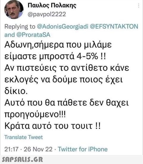 Παυλος Πολακης @pavpol2222 Replying to @AdonisGeorgiadi @EFSYNTAKTON and @ProrataSA Αδωνη,σήμερα που μιλάμε είμαστε μπροστά 4-5% !! Αν πιστεύεις το αντίθετο κάνε εκλογές να δούμε ποιος έχει δίκιο. Αυτό που θα πάθετε δεν θαχει προηγούμενο!!! Κράτα αυτό του τουιτ !! Translate Tweet 21:17 - 26 Nov 22 · Twitter for iPhone