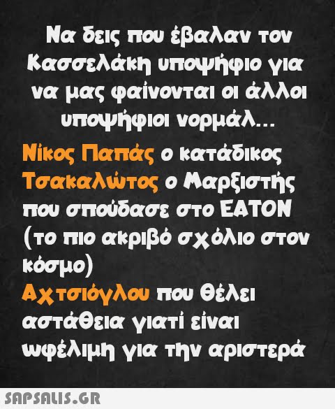 Να δεις που έβαλαν τον Κασσελάκη υποψήφιο για να μας φαίνονται οι άλλοι υποψήφιοι νορμάλ... Νίκος Παπάς ο κατάδικος Τσακαλώτος ο Μαρξιστής που σπούδασε στο ΕΑΤΟΝ (το πιο ακριβό σχόλιο στον κόσμο) Αχτσιόγλου που θέλει αστάθεια γιατί είναι ωφέλιμη για την αριστερά