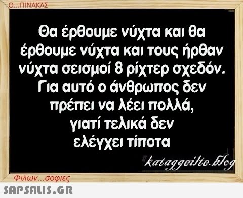 Ο...ΠΙΝΑΚΑΣ Θα έρθουμε νύχτα και θα έρθουμε νύχτα και τους ήρθαν νύχτα σεισμοί 8 ρίχτερ σχεδόν. Για αυτό ο άνθρωπος δεν πρέπει να λέει πολλά, γιατί τελικά δεν ελέγχει τίποτα kataggeilte.Elog Φιλων...σοφιες