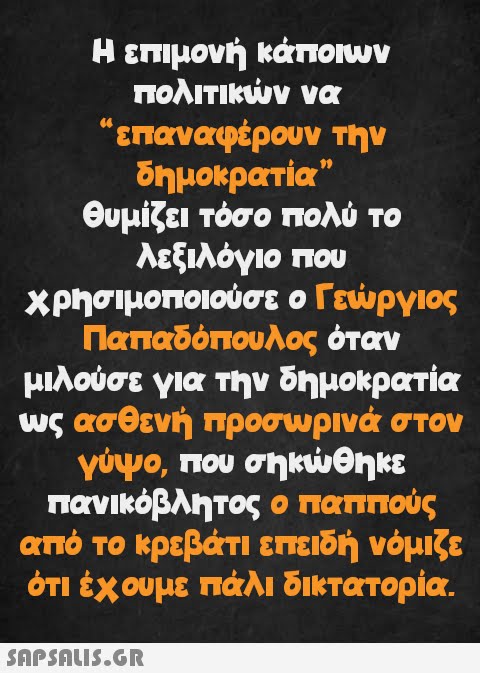 Η επιμονή κάποιων πολιτικών να επαναφέρουν την δημοκρατία” θυμίζει τόσο πολύ το λεξιλόγιο που χρησιμοποιούσε ο Γεώργιος Παπαδόπουλος όταν μιλούσε για την δημοκρατία ως ασθενή προσωρινά στον γύψο, που σηκώθηκε πανικόβλητος ο παππούς από το κρεβάτι επειδή νόμιζε ότι έχουμε πάλι δικτατορία.