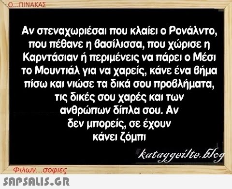 Ο...ΠΙΝΑΚΑΣ Αν στεναχωριέσαι που κλαίει ο Ρονάλντο, που πέθανε η βασίλισσα, που χώρισε η Καρντάσιαν ή περιμένεις να πάρει ο Μέσι το Μουντιάλ για να χαρείς, κάνε ένα βήμα πίσω και νιώσε τα δικά σου προβλήματα, τις δικές σου χαρές και των ανθρώπων δίπλα σου. Αν δεν μπορείς, σε έχουν κάνει ζόμπι kataggeilte.Elog Φιλων...σοφιες