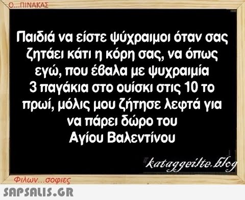 Ο...ΠΙΝΑΚΑΣ Παιδιά να είστε ψύχραιμοι όταν σας ζητάει κάτι η κόρη σας, να όπως εγώ, που έβαλα με ψυχραιμία 3 παγάκια στο ουίσκι στις 10 το πρωί, μόλις μου ζήτησε λεφτά για να πάρει δώρο του Αγίου Βαλεντίνου Φιλων...σοφιες  kataggeilte.blog