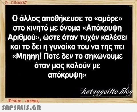 Ο...ΠΙΝΑΚΑΣ Ο άλλος αποθήκευσε το «αμόρε» στο κινητό με όνομα «Απόκρυψη Αριθμού», ώστε όταν τυχόν καλέσει και το δει η γυναίκα του να της πει «Μηηηη! Ποτέ δεν το σηκώνουμε όταν μας καλούν με απόκρυψη» kataggeilte.Elog Φιλων...σοφιες