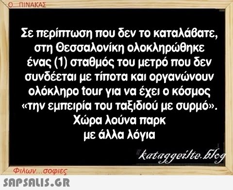 Ο...ΠΙΝΑΚΑΣ Σε περίπτωση που δεν το καταλάβατε, στη Θεσσαλονίκη ολοκληρώθηκε ένας (1) σταθμός του μετρό που δεν συνδέεται με τίποτα και οργανώνουν ολόκληρο tour για να έχει ο κόσμος «την εμπειρία του ταξιδιού με συρμό». Χώρα λούνα παρκ με άλλα λόγια kataggeilte.Elog Φιλων...σοφιες