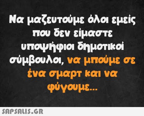 Να μαζευτούμε όλοι εμείς που δεν είμαστε υποψήφιοι δημοτικοί σύμβουλοι, να μπούμε σε ένα σμαρτ και να φύγουμε...