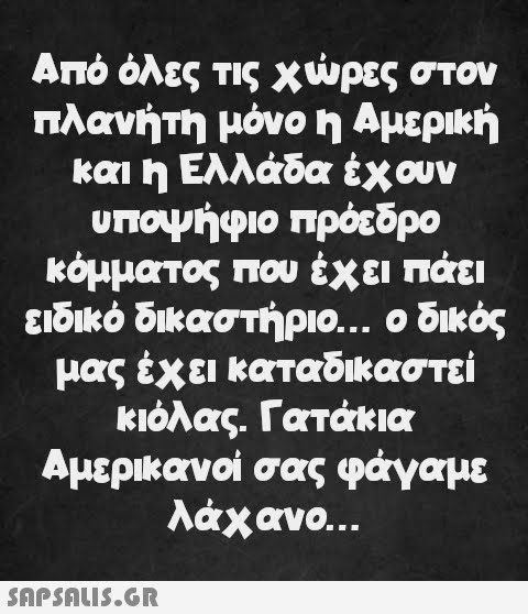 Από όλες τις χώρες στον πλανήτη μόνο η Αμερική και η Ελλάδα έχουν υποψήφιο πρόεδρο κόμματος που έχει πάει ειδικό δικαστήριο... ο δικός μας έχει καταδικαστεί κιόλας. Γατάκια Αμερικανοί σας φάγαμε λάχανο...