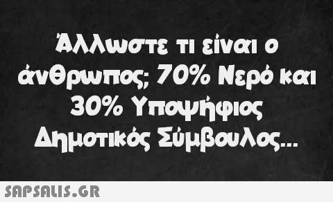 Άλλωστε τι είναι ο άνθρωπος; 70% Νερό και 30% Υποψήφιος Δημοτικός Σύμβουλος...