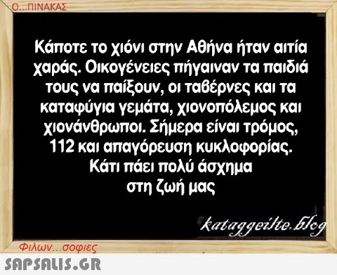 Ο...ΠΙΝΑΚΑΣ Κάποτε το χιόνι στην Αθήνα ήταν αιτία χαράς. Οικογένειες πήγαιναν τα παιδιά τους να παίξουν, οι ταβέρνες και τα καταφύγια γεμάτα, χιονοπόλεμος και χιονάνθρωποι. Σήμερα είναι τρόμος, 112 και απαγόρευση κυκλοφορίας. Κάτι πάει πολύ άσχημα στη ζωή μας kataggeilte.Elog Φιλων...σοφιες