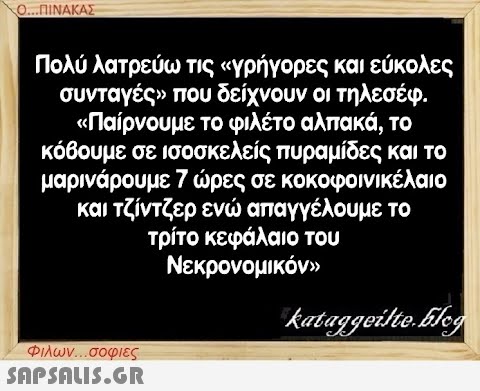 Ο...ΠΙΝΑΚΑΣ Πολύ λατρεύω τις «γρήγορες και εύκολες συνταγές» που δείχνουν οι τηλεσέφ. «Παίρνουμε το φιλέτο αλπακά, το κόβουμε σε ισοσκελείς πυραμίδες και το μαρινάρουμε 7 ώρες σε κοκοφοινικέλαιο και τζίντζερ ενώ απαγγέλουμε το τρίτο κεφάλαιο του Νεκρονομικόν» Φιλων...σοφιες  kataggeilteEleg