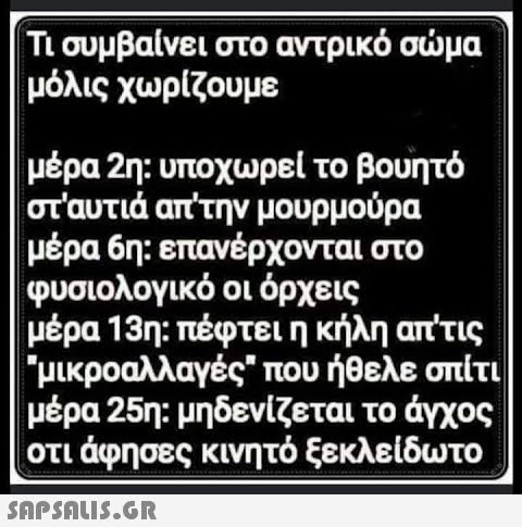 Τι συμβαίνει στο αντρικό σώμα μόλις χωρίζουμε μέρα 2η: υποχωρεί το βουητό στ αυτιά απ την μουρμούρα μέρα 6η: επανέρχονται στο φυσιολογικό οι όρχεις μέρα 13η: πέφτει η κήλη απ τις μικροαλλαγές που ήθελε σπίτι μέρα 25η: μηδενίζεται το άγχος οτι άφησες κινητό ξεκλείδωτο