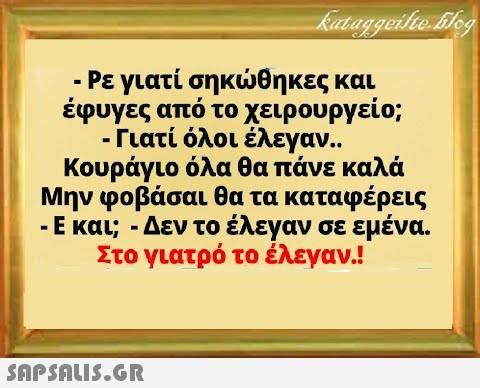 - Ρεγιατί σηκθηκες και έφυγες από το χειρουργείο; - Γιατί όλοι έλεγαν. Κουράγιο όλα θα πάνε καλά Μην φοβάσαι θα τα καταφέρεις -Ε και; -Δεν το έλεγαν σε εμένα. Στο γιατρό το έλεγαν.!