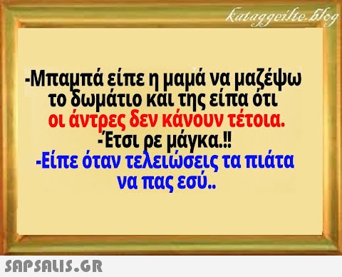 -Μπαμπά είπε η μαμά να μαζέψω το δωμάτιο και της είπα ότι οι άντρες δεν κάνουν τέτοια. Έτσι ρε μάγκα.! -Είπε όταν τελεισεις τα πιάτα να πας εσύ..