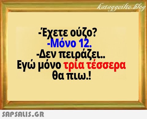 Έχετε ούζο? Μόνο 12. -Δεν πειράζει .. Εγ μόνο τρία τέσσερα θα πιω.!