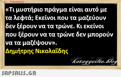 Ο..ΠΙΝΑΚΑΣ Τι μυστήριο πράγμα είναι αυτό με |τα λεφτά; Εκείνοι που τα μαζεύουν δεν ξέρουν να τα τρνε. Κι εκείνοι που ξέρουν να τα τρνε δεν μπορούν να τα μαζέψουν . Δημήτρης Νικολαϊδης