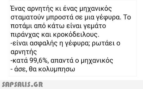 Ένας αρνητής κι ένας μηχανικός σταματούν μπροστά σε μια γέφυρα. Το ποτάμι από κάτω είναι γεμάτο πιράνχας και κροκόδειλους. - είναι ασφαλής η γέφυρα; ρωτάει ο αρνητής -κατά 99,6% , απαντά ο μηχανικός - άσε, θα κολυμπησω SΩPSOU5.GR