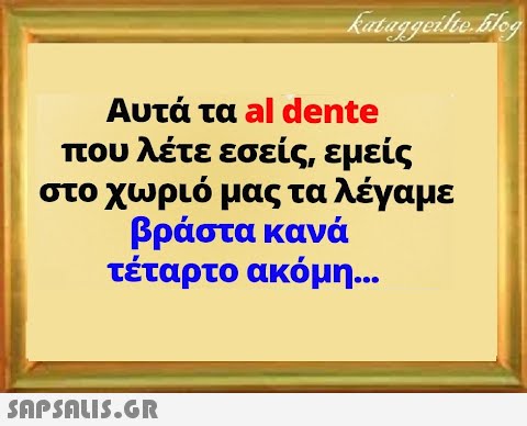 Αυτά τα al dente που λέτε εσείς, εμείς στο χωριό μας τα λέγαμε βράστα κανά τέταρτο ακόμη...