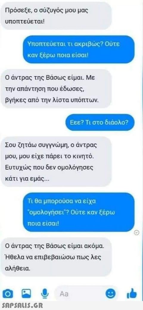 Πρόσεξε, ο σζυγός μου μας υποπτεύεται! Υποπτεύεται τι ακριβς? Ούτε καν ξέρω ποια είσαι! Ο άντρας της Βάσως είμαι Με την απάντηση που έδωσες, βγήκες από την λίστα υπόπτων . Εεε? Τι στο διάολο Σου ζητάω συγγνμη, ο άντρας μου, μου είχε πάρει το ινητό. Ευτυχς που δεν ομολόγησες κάτι για εμάς . n θα μπορούσα να είχα ομολογήσει ? Ούτε καν ξέρω ποια είσαι Ο άντρας της Βάσως είμαι ακόμα. Ηθελα να επιβεβαισω πως λες αλήθεια. Aa SAPSOU5.GR