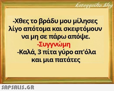 - χθες το βράδυ μου μίλησες λίγο απότομα και σκεφτόμουν να μη σε πάρω απόψε . -Συγγνμη - Καλά, 3 πίτα γύρο απ όλα και μια πατάτες SnPSALI5.GR