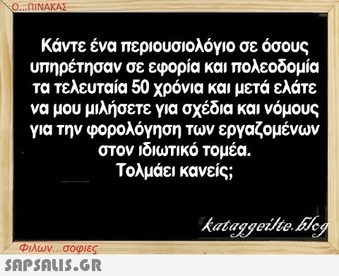 Ο...ΠΙΝΑΚΑΣ Κάντε ένα περιουσιολόγιο σε όσους υπηρέτησαν σε εφορία και πολεοδομία τα τελευταία 50 χρόνια και μετά ελάτε να μου μιλήσετε για σχέδια και νόμους για την φορολόγηση των εργαζομένων στον ιδιωτικό τομέα. Τολμάει κανείς; Φιλων...σοφιες  kataggeilte.Elog