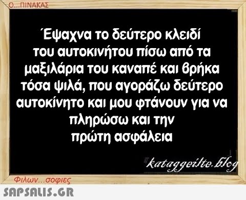 Ο...ΠΙΝΑΚΑΣ Έψαχνα το δεύτερο κλειδί του αυτοκινήτου πίσω από τα μαξιλάρια του καναπέ και βρήκα τόσα ψιλά, που αγοράζω δεύτερο αυτοκίνητο και μου φτάνουν για να πληρώσω και την πρώτη ασφάλεια Φιλων...σοφιες  kataggeilte.Elog