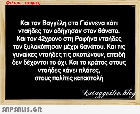 Φιλων...σοφιες Και τον Βαγγέλη στα Γιάννενα κάτι νταήδες τον οδήγησαν στον θάνατο. Και τον 42χρονο στη Ραφήνα νταήδες τον ξυλοκόπησαν μέχρι θανάτου. Και τις γυναίκες νταήδες τις σκοτώνουν, επειδή δεν δέχονται το όχι. Και το κράτος στους νταήδες κάνει πλάτες, στους πολίτες καταστολή kataggeilte.Elog