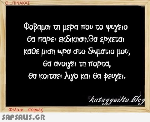 Ο...ΠΙΝΑΚΑΣ Φοβαμαι τη μέρα που το ψυγείο θα πάρει εκδίκηση.Θα έρχεται κάθε μισή ώρα στο δωμάτιο μου, θα ανοίγει τη πορτα, θα κοιτάει λίγο και θα φεύγει. Φιλων...σοφιες  kataggeilte.blog