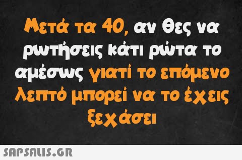 Μετά τα 40, αν θες να ρωτήσεις κάτι ρώτα το αμέσως γιατί το επόμενο λεπτό μπορεί να το έχεις ξεχάσει