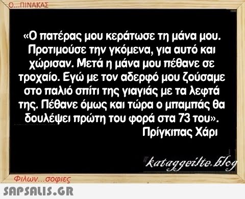 Ο...ΠΙΝΑΚΑΣ «Ο πατέρας μου κεράτωσε τη μάνα μου. Προτιμούσε την γκόμενα, για αυτό και χώρισαν. Μετά η μάνα μου πέθανε σε τροχαίο. Εγώ με τον αδερφό μου ζούσαμε στο παλιό σπίτι της γιαγιάς με τα λεφτά της. Πέθανε όμως και τώρα ο μπαμπάς θα δουλέψει πρώτη του φορά στα 73 του». Πρίγκιπας Χάρι kataggeilte.Eleg Φιλων...σοφιες