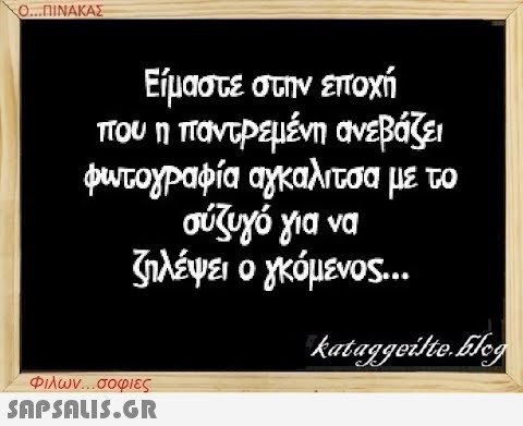 Ο...ΠΙΝΑΚΑΣ Είμαστε στην εποχή που η παντρεμένη ανεβάζει φωτογραφία αγκαλιτσα με το σύζυγό για να ζηλέψει ο γκόμενος... Φιλων...σοφιες  kataggeilte.Elog