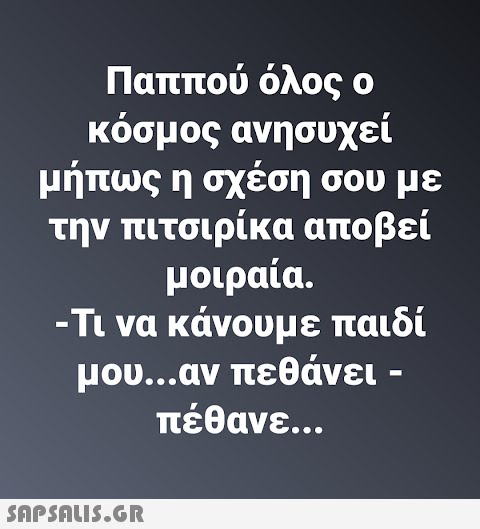 Παππού όλος ο κόσμος ανησυχεί μήπως η σχέση σου με την πιτσιρίκα αποβεί μοιραία. -Τι να κάνουμε παιδί μου...αν πεθάνει - πέθανε.…..