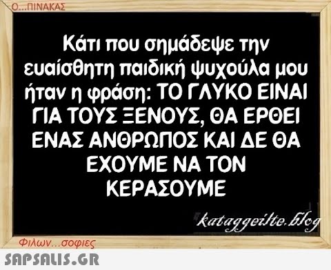 Ο...ΠΙΝΑΚΑΣ Κάτι που σημάδεψε την ευαίσθητη παιδική ψυχούλα μου ήταν η φράση: ΤΟ ΓΛΥΚΟ ΕΙΝΑΙ ΓΙΑ ΤΟΥΣ ΞΕΝΟΥΣ, ΘΑ ΕΡΘΕΙ ΕΝΑΣ ΑΝΘΡΩΠΟΣ ΚΑΙ ΔΕ ΘΑ ΕΧΟΥΜΕ ΝΑ ΤΟΝ ΚΕΡΑΣΟΥΜΕ kataggeilte.Elog Φιλων...σοφιες