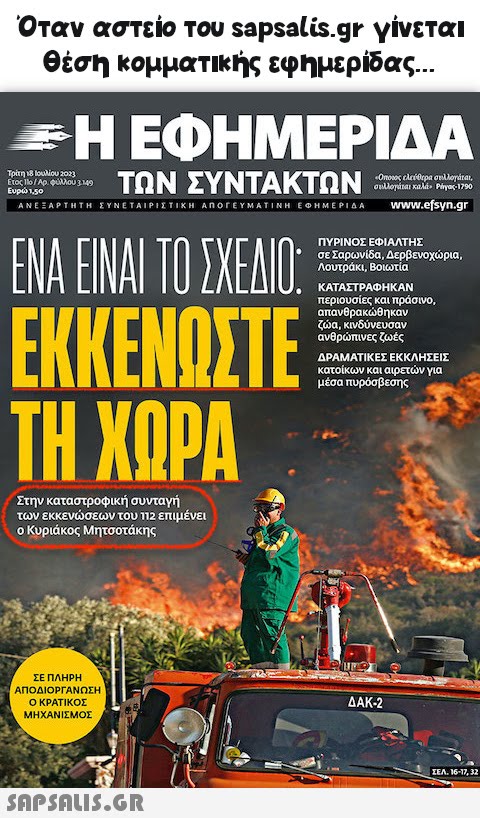 Όταν αστείο του  γίνεται θέση κομματικής εφημερίδας... «Η ΕΦΗΜΕΡΙΔΑ Τρίτη 18 Ιουλίου 2023 έτος 110/Αρ. Φύλλου 3149 ΤΩΝ ΣΥΝΤΑΚΤΩΝ Ευρώπο ΑΝΕΞΑΡΤΗΤΗ ΣΥΝΕΤΑΙΡΙΣΤΙΚΗ ΑΠΟΓΕΥΜΑΤΙΝΗ ΕΦΗΜΕΡΙΔΑ ΕΝΑ ΕΙΝΑΙ ΤΟ ΣΧΕΔΙΟ: ΕΚΚΕΝΩΣΤΕ ΤΗ ΧΩΡΑ Στην καταστροφική συνταγή των εκκενώσεων του 112 επιμένει ο Κυριάκος Μητσοτάκης ΣΕ ΠΛΗΡΗ ΑΠΟΔΙΟΡΓΑΝΩΣΗ Ο ΚΡΑΤΙΚΟΣ ΜΗΧΑΝΙΣΜΟΣ  «Όποιος ελεύθερα συλλογάται, συλλογάται καλά» Piγας-1790 www.efsyn.gr ΠΥΡΙΝΟΣ ΕΦΙΑΛΤΗΣ σε Σαρωνίδα, Δερβενοχώρια, Λουτράκι, Βοιωτία ΚΑΤΑΣΤΡΑΦΗΚΑΝ περιουσίες και πράσινο, απανθρακώθηκαν ζώα, κινδύνευσαν ανθρώπινες ζωές ΔΡΑΜΑΤΙΚΕΣ ΕΚΚΛΗΣΕΙΣ κατοίκων και αιρετών για μέσα πυρόσβεσης ΔΑΚ-2 ΣΕΛ. 16-17, 32