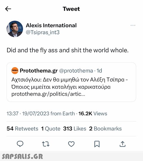 ← Alexis International @Tsipras_int3 Did and the fly ass and shit the world whole. OEMA Tweet Protothema.gr @protothema. 1d Αχτσιόγλου: Δεν θα μιμηθώ τον Αλέξη Τσίπρα - Όποιος μιμείται καταλήγει καρικατούρα protothema.gr/politics/artic... 13:37 19/07/2023 from Earth 16.2K Views 54 Retweets 1 Quote 313 Likes 2 Bookmarks 27  W