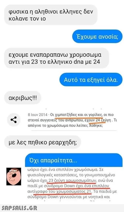 φυσικα η αληθινοι ελληνες δεν κολανε τον ιο εχουμε εναπαραπανω χρομοσωμα αντι για 23 το ελληνικο dna με 24 ακριβως!!! Έχουμε ανοσία; Αυτό τα εξηγεί όλα. 8 Ιουν 2014 - Οι χιμπατζήδες και οι γορίλες, οι πιο στενοί συγγενείς του ανθρώπου, έχουν 24 ζεύγη . Τι απέγινε το χρωμόσωμα που λείπει; Χάθηκε; με λες πηθικο ρεαρχηδη;  Όχι απαραίτητα... ωάριο έχει ένα επιπλέον χρωμόσωμα. Σε φυσιολογικές καταστάσεις, το γονιμοποιημένο ωάριο έχει 23 ζεύγη χρωμοσωμάτων, ενώ ένα παιδί με σύνδρομο Down έχει ένα επιπλέον αντίγραφο του χρωμοσώματος 21. Τα παιδιά με σύνδρομο Down γεννιούνται με νοητικά και