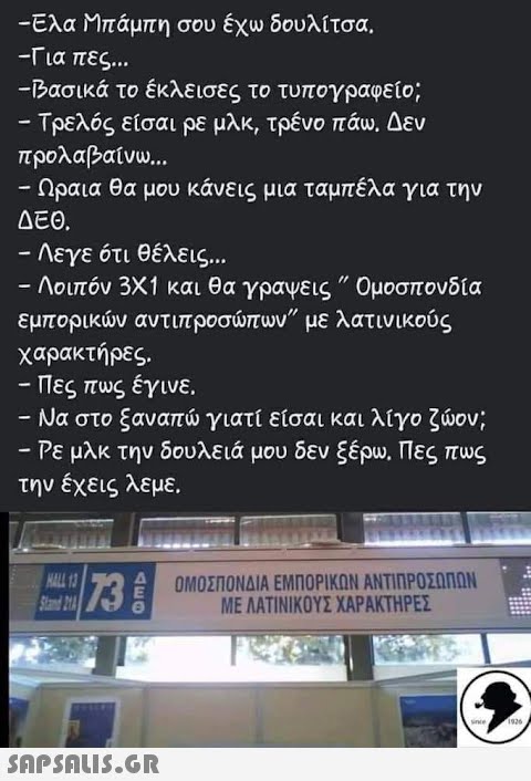 -Ελα Μπάμπη σου έχω δουλίτσα. -Για πες... -Βασικά το έκλεισες το τυπογραφείο; - Τρελός είσαι ρε μλκ, τρένο πάω. Δεν προλαβαίνω... Ωραια θα μου κάνεις μια ταμπέλα για την ΔΕΘ. – Λεγε ότι θέλεις... - Λοιπόν 3Χ1 και θα γράψεις ΄΄ Ομοσπονδία εμπορικών αντιπροσώπων με λατινικούς χαρακτήρες. · Πες πως έγινε. – Να στο ξαναπώ γιατί είσαι και λίγο ζώον; - Ρε μλκ την δουλειά μου δεν ξέρω. Πες πως την έχεις λεμε. HALL 13 73 Α ΟΜΟΣΠΟΝΔΙΑ ΕΜΠΟΡΙΚΩΝ ΑΝΤΙΠΡΟΣΩΠΩΝ  Since 1926