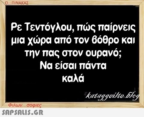 Ο...ΠΙΝΑΚΑΣ Ρε Τεντόγλου, πώς παίρνεις μια χώρα από τον βόθρο και την πας στον ουρανό; Να είσαι πάντα καλά Φιλων...σοφιες  kataggeilteEleg