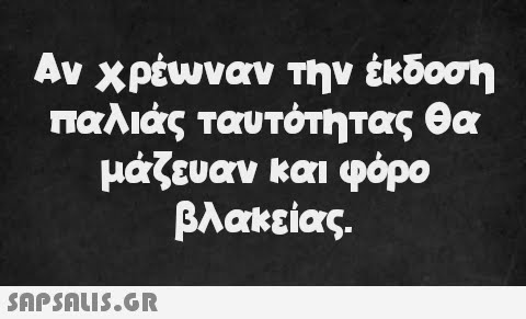 Αν χρέωναν την έκδοση παλιάς ταυτότητας θα μάζευαν και φόρο βλακείας.