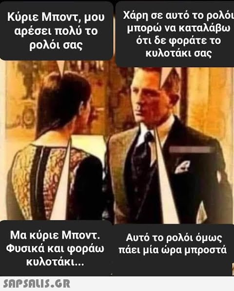 Κύριε Μποντ, μου Χάρη σε αυτό το ρολόι αρέσει πολύ το ρολόι σας μπορώ να καταλάβω ότι δε φοράτε το κυλοτάκι σας Μα κύριε Μποντ. Φυσικά και φοράω κυλοτάκι...  Αυτό το ρολόι όμως πάει μία ώρα μπροστά