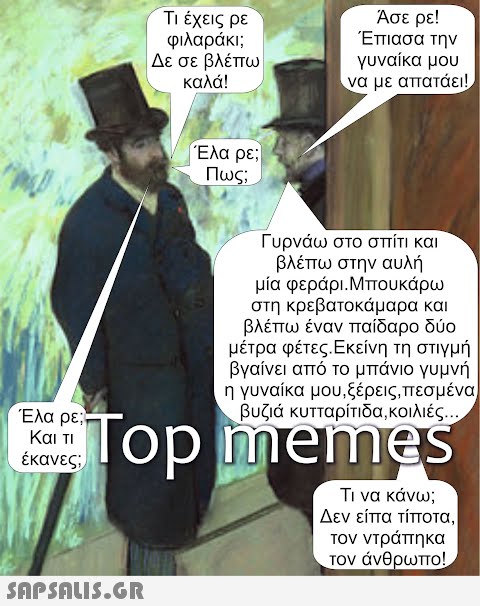 Έλα ρε; Και τι έκανες; Τι έχεις ρε φιλαράκι; Δε σε βλέπω καλά!  Έλα ρε; Πως; Άσε ρε! Έπιασα την γυναίκα μου να με απατάει! Γυρνάω στο σπίτι και βλέπω στην αυλή μία φεράρι.Μπουκάρω στη κρεβατοκάμαρα και βλέπω έναν παίδαρο δύο μέτρα φέτες.Εκείνη τη στιγμή βγαίνει από το μπάνιο γυμνή η γυναίκα μου,ξέρεις,πεσμένα βυζιά κυτταρίτιδα,κοιλιές... Top memes Τι να κάνω; Δεν είπα τίποτα, τον ντράπηκα τον άνθρωπο!