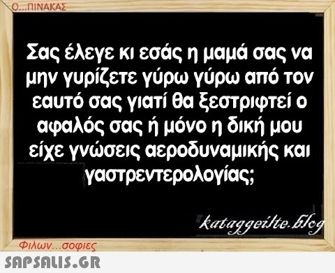 Ο...ΠΙΝΑΚΑΣ Σας έλεγε κι εσάς η μαμά σας να μην γυρίζετε γύρω γύρω από τον εαυτό σας γιατί θα ξεστριφτεί ο αφαλός σας ή μόνο η δική μου είχε γνώσεις αεροδυναμικής και γαστρεντερολογίας; Φιλων...σοφιες  kataggeilte.Elog