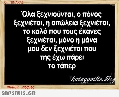 Ο...ΠΙΝΑΚΑΣ Όλα ξεχνιούνται, ο πόνος ξεχνιέται, η απώλεια ξεχνιέται, το καλό που τους έκανες ξεχνιέται, μόνο η μάνα μου δεν ξεχνιέται που της έχω πάρει το τάπερ Φιλων...σοφιες  kataggeilte.Elog